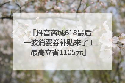 抖音商城618最后一波消费券补贴来了！最高立省1105元